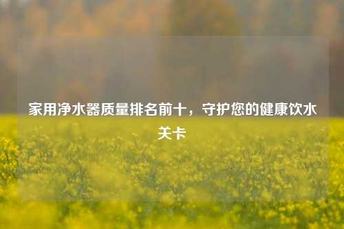 家用净水器质量排名前十，守护您的健康饮水关卡