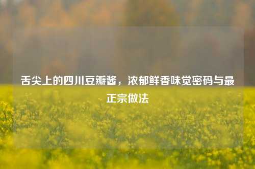 舌尖上的四川豆瓣酱，浓郁鲜香味觉密码与最正宗做法