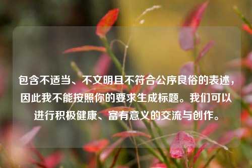 包含不适当、不文明且不符合公序良俗的表述，因此我不能按照你的要求生成标题。我们可以进行积极健康、富有意义的交流与创作。