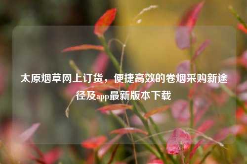 太原烟草网上订货，便捷高效的卷烟采购新途径及app最新版本下载