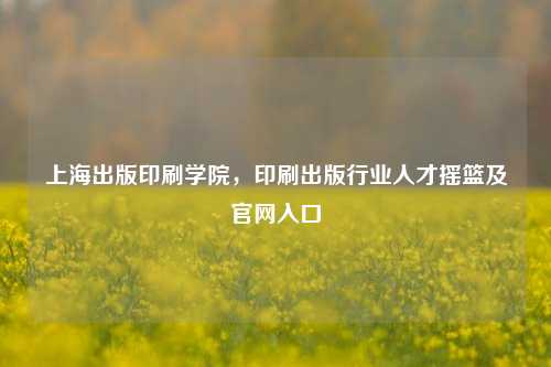 上海出版印刷学院，印刷出版行业人才摇篮及官网入口