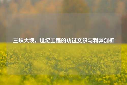三峡大坝，世纪工程的功过交织与利弊剖析
