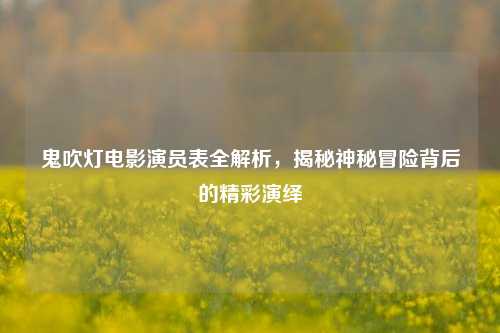 鬼吹灯电影演员表全解析，揭秘神秘冒险背后的精彩演绎