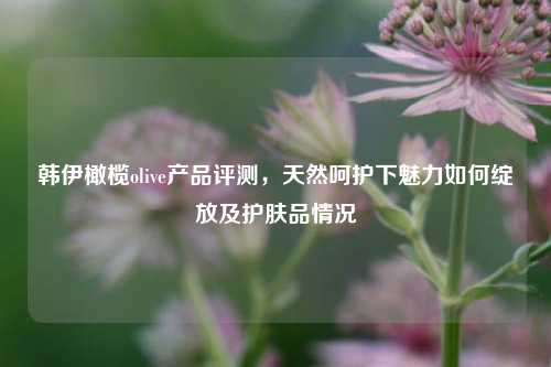 韩伊橄榄olive产品评测，天然呵护下魅力如何绽放及护肤品情况