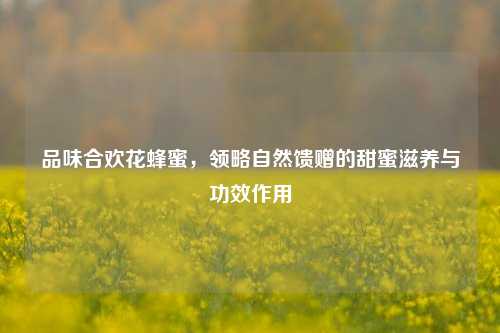 品味合欢花蜂蜜，领略自然馈赠的甜蜜滋养与功效作用