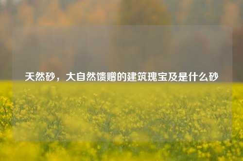 天然砂，大自然馈赠的建筑瑰宝及是什么砂