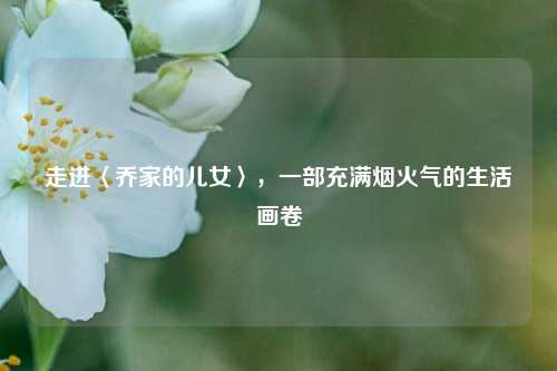 走进〈乔家的儿女〉，一部充满烟火气的生活画卷