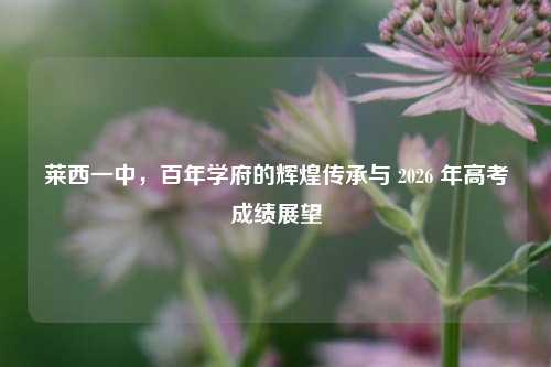 莱西一中,百年学府的辉煌传承与 2026 年高考成绩展望
