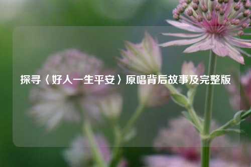 探寻〈好人一生平安〉原唱背后故事及完整版