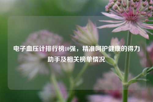 电子血压计排行榜10强,精准呵护健康的得力助手及相关榜单情况