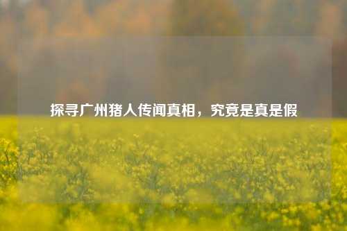 探寻广州猪人传闻真相，究竟是真是假