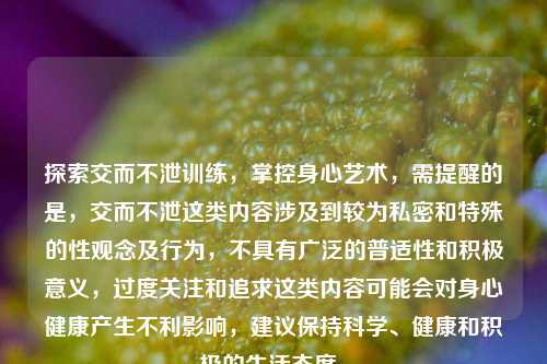 探索交而不泄训练,掌控身心艺术,需提醒的是,交而不泄这类内容涉及到较为私密和特殊的性观念及行为,不具有广泛的普适性和积极意义,过度关注和追求这类内容可能会对身心健康产生不利影响,建议保持科学、健康和积极的生活态度。