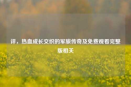 评，热血成长交织的军旅传奇及免费观看完整版相关