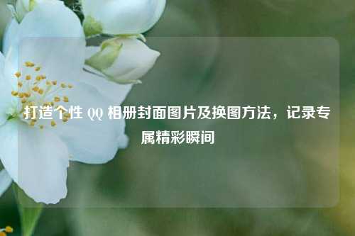 打造个性 QQ 相册封面图片及换图方法,记录专属精彩瞬间