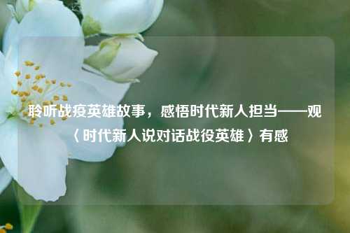 聆听战疫英雄故事,感悟时代新人担当——观〈时代新人说对话战役英雄〉有感