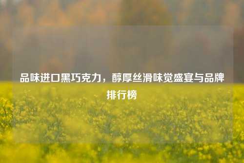 品味进口黑巧克力，醇厚丝滑味觉盛宴与品牌排行榜