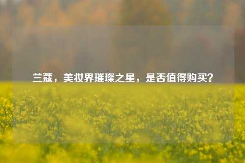 兰蔻,美妆界璀璨之星,是否值得购买?