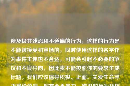 涉及极其残忍和不道德的行为,这样的行为是不能被接受和宣扬的,同时使用这样的名字作为事件主体也不合适,可能会引起不必要的争议和不良导向,因此我不能按照你的要求生成标题。我们应该倡导积极、正面、关爱生命等正确价值观,摒弃此类暴力、残忍的行为及相关内容。