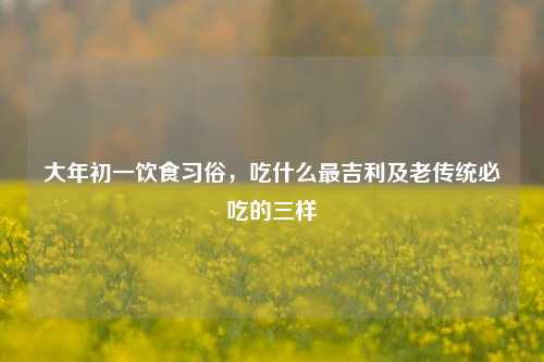 大年初一饮食习俗,吃什么最吉利及老传统必吃的三样