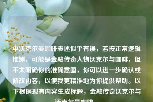 中沃克尔曼咖啡表述似乎有误,若按正常逻辑推测,可能是金融传奇人物沃克尔与咖啡,但不太明确你的准确意图,你可以进一步确认或修改内容,以便我更精准地为你提供帮助。以下根据现有内容生成标题,金融传奇沃克尔与沃克尔曼咖啡 。