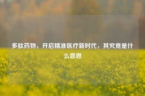 多肽药物，开启精准医疗新时代，其究竟是什么意思
