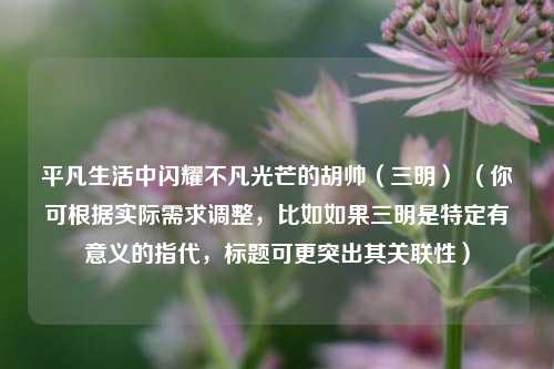 平凡生活中闪耀不凡光芒的胡帅(三明) (你可根据实际需求调整,比如如果三明是特定有意义的指代,标题可更突出其关联性)