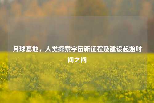 月球基地,人类探索宇宙新征程及建设起始时间之问