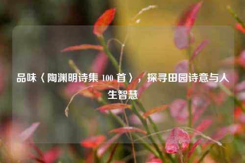 品味〈陶渊明诗集 100 首〉,探寻田园诗意与人生智慧