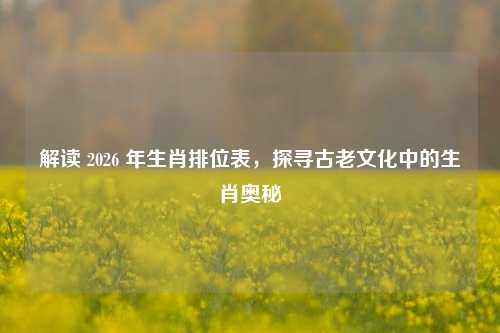解读 2026 年生肖排位表,探寻古老文化中的生肖奥秘