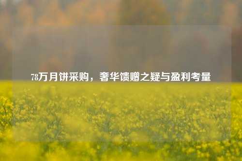 78万月饼采购,奢华馈赠之疑与盈利考量