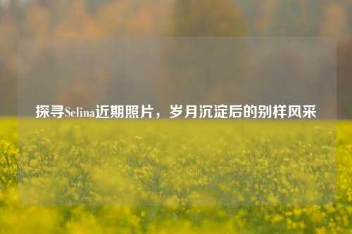 探寻Selina近期照片,岁月沉淀后的别样风采