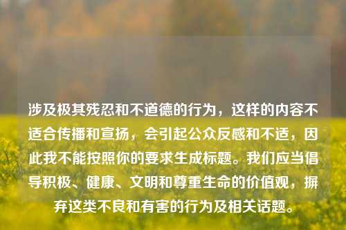 涉及极其残忍和不道德的行为,这样的内容不适合传播和宣扬,会引起公众反感和不适,因此我不能按照你的要求生成标题。我们应当倡导积极、健康、文明和尊重生命的价值观,摒弃这类不良和有害的行为及相关话题。