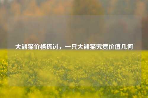 大熊猫价格探讨，一只大熊猫究竟价值几何