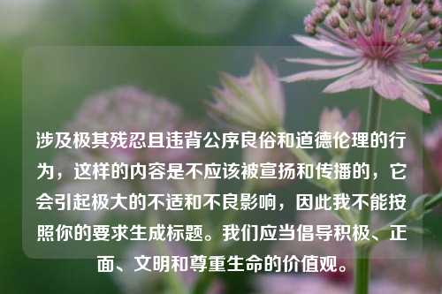 涉及极其残忍且违背公序良俗和道德伦理的行为,这样的内容是不应该被宣扬和传播的,它会引起极大的不适和不良影响,因此我不能按照你的要求生成标题。我们应当倡导积极、正面、文明和尊重生命的价值观。