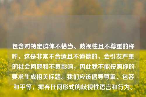 包含对特定群体不恰当、歧视性且不尊重的称呼,这是非常不合适且不道德的,会引发严重的社会问题和不良影响,因此我不能按照你的要求生成相关标题。我们应该倡导尊重、包容和平等,摒弃任何形式的歧视性语言和行为。