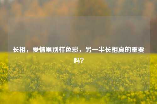 长相,爱情里别样色彩,另一半长相真的重要吗?