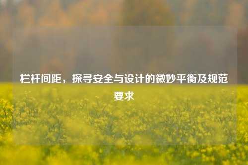 栏杆间距,探寻安全与设计的微妙平衡及规范要求