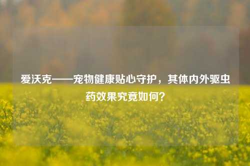 爱沃克——宠物健康贴心守护,其体内外驱虫药效果究竟如何?
