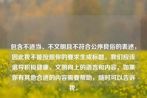 包含不适当、不文明且不符合公序良俗的表述,因此我不能按照你的要求生成标题。我们应该倡导积极健康、文明向上的语言和内容。如果你有其他合适的内容需要帮助,随时可以告诉我。