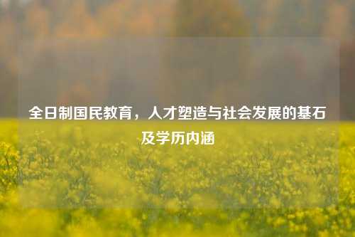 全日制国民教育,人才塑造与社会发展的基石及学历内涵