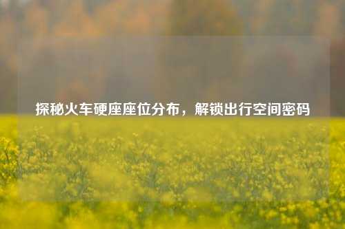 探秘火车硬座座位分布,解锁出行空间密码