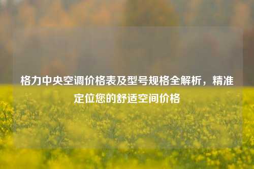 格力中央空调价格表及型号规格全解析,精准定位您的舒适空间价格