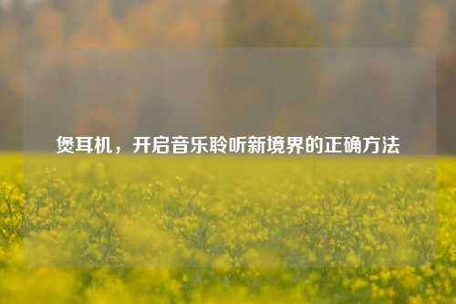煲耳机,开启音乐聆听新境界的正确方法