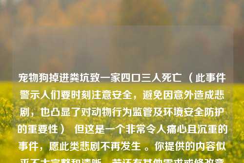 宠物狗掉进粪坑致一家四口三人死亡 (此事件警示人们要时刻注意安全,避免因意外造成悲剧,也凸显了对动物行为监管及环境安全防护的重要性) 但这是一个非常令人痛心且沉重的事件,愿此类悲剧不再发生 。你提供的内容似乎不太完整和清晰,若还有其他需求或修改意见可以随时告诉我。 不过还是希望能尽量提供更详细准确的信息以便生成更合适的标题 。 以上标题你可根据实际情况调整 。
