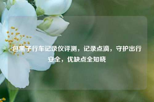包黑子行车记录仪评测,记录点滴,守护出行安全,优缺点全知晓