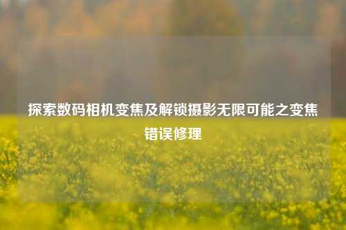 探索数码相机变焦及解锁摄影无限可能之变焦错误修理
