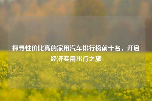 探寻性价比高的家用汽车排行榜前十名,开启经济实用出行之旅