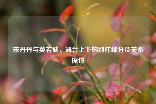 宋丹丹与英若诚,舞台上下的别样缘分及关系探讨