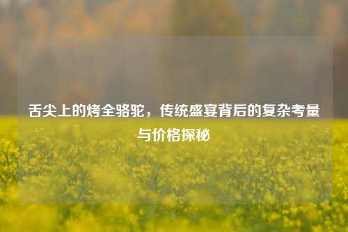 舌尖上的烤全骆驼，传统盛宴背后的复杂考量与价格探秘