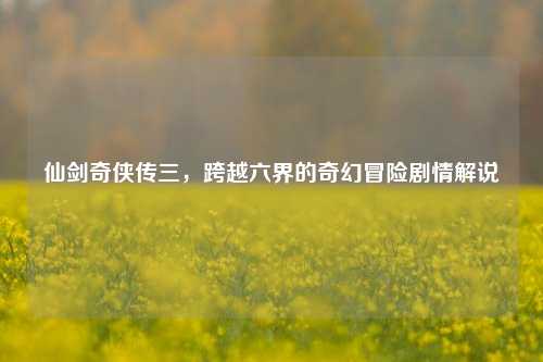 仙剑奇侠传三,跨越六界的奇幻冒险剧情解说